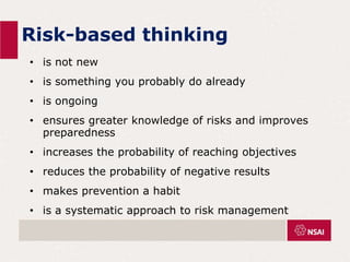Risk-based thinking
• is not new
• is something you probably do already
• is ongoing
• ensures greater knowledge of risks and improves
preparedness
• increases the probability of reaching objectives
• reduces the probability of negative results
• makes prevention a habit
• is a systematic approach to risk management
 
