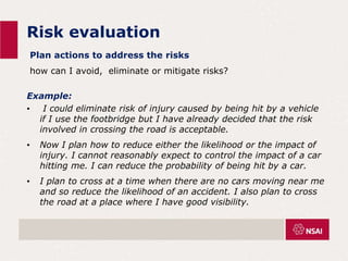 Risk evaluation
Plan actions to address the risks
how can I avoid, eliminate or mitigate risks?
Example:
• I could eliminate risk of injury caused by being hit by a vehicle
if I use the footbridge but I have already decided that the risk
involved in crossing the road is acceptable.
• Now I plan how to reduce either the likelihood or the impact of
injury. I cannot reasonably expect to control the impact of a car
hitting me. I can reduce the probability of being hit by a car.
• I plan to cross at a time when there are no cars moving near me
and so reduce the likelihood of an accident. I also plan to cross
the road at a place where I have good visibility.
 