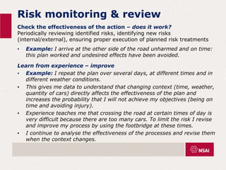Risk monitoring & review
Check the effectiveness of the action – does it work?
Periodically reviewing identified risks, identifying new risks
(internal/external), ensuring proper execution of planned risk treatments
• Example: I arrive at the other side of the road unharmed and on time:
this plan worked and undesired effects have been avoided.
Learn from experience – improve
• Example: I repeat the plan over several days, at different times and in
different weather conditions.
• This gives me data to understand that changing context (time, weather,
quantity of cars) directly affects the effectiveness of the plan and
increases the probability that I will not achieve my objectives (being on
time and avoiding injury).
• Experience teaches me that crossing the road at certain times of day is
very difficult because there are too many cars. To limit the risk I revise
and improve my process by using the footbridge at these times.
• I continue to analyse the effectiveness of the processes and revise them
when the context changes.
 