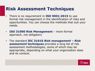 Risk Assessment Techniques
• There is no requirement in ISO 9001:2015 to use
formal risk management in the identification of risks and
opportunities. You can choose the methods that suit your
needs.
• ISO 31000 Risk Management – more formal
approach, not obligatory
• The standard IEC 31010 Risk management – Risk
assessment techniques provides a long list of risk
assessment methodologies, some of which may be
appropriate, depending on what your organization does
and its context.
 