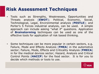 Risk Assessment Techniques
• Tools such as Strengths, Weaknesses, Opportunities and
Threats analysis (SWOT); Political, Economic, Social,
Technological, Legal, Environmental analysis (PESTLE); and
Porter’s 5 Forces industrial analysis, can be used. A simple
approach can include asking "what if" questions. Application
of Brainstorming techniques can be used as one of the
effective tools for application of risk based thinking.
• Some techniques can be more popular in certain sectors, e.g.
Failure, Mode and Effects Analysis (FMEA) in the automotive
sector; Failure, Mode, Effects and Criticality Analysis (FMECA)
in for the medical devices sector; Hazard, Analysis and Critical
Control Points (HACCP) for the food sector. It is for you to
decide which methods or tools to use.
 