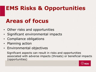 EMS Risks & Opportunities
Areas of focus
• Other risks and opportunities
• Significant environmental impacts
• Compliance obligations
• Planning action
• Environmental objectives
Significant aspects can result in risks and opportunities
associated with adverse impacts (threats) or beneficial impacts
(opportunities)
.
 