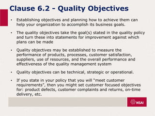 Clause 6.2 - Quality Objectives
• Establishing objectives and planning how to achieve them can
help your organization to accomplish its business goals.
• The quality objectives take the goal(s) stated in the quality policy
and turn these into statements for improvement against which
plans can be made
• Quality objectives may be established to measure the
performance of products, processes, customer satisfaction,
suppliers, use of resources, and the overall performance and
effectiveness of the quality management system
• Quality objectives can be technical, strategic or operational.
• If you state in your policy that you will “meet customer
requirements”, then you might set customer focused objectives
for: product defects, customer complaints and returns, on-time
delivery, etc.
 