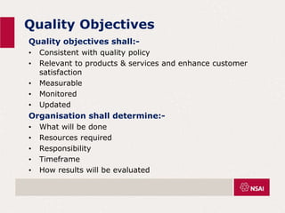 Quality Objectives
Quality objectives shall:-
• Consistent with quality policy
• Relevant to products & services and enhance customer
satisfaction
• Measurable
• Monitored
• Updated
Organisation shall determine:-
• What will be done
• Resources required
• Responsibility
• Timeframe
• How results will be evaluated
 