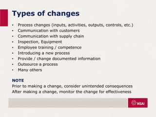 Types of changes
• Process changes (inputs, activities, outputs, controls, etc.)
• Communication with customers
• Communication with supply chain
• Inspection, Equipment
• Employee training / competence
• Introducing a new process
• Provide / change documented information
• Outsource a process
• Many others
NOTE
Prior to making a change, consider unintended consequences
After making a change, monitor the change for effectiveness
 