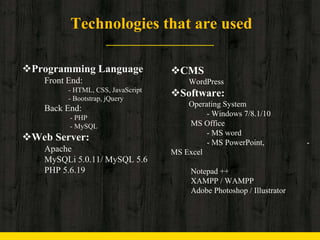 Technologies that are used
Programming Language
Front End:
- HTML, CSS, JavaScript
- Bootstrap, jQuery
Back End:
- PHP
- MySQL
Web Server:
Apache
MySQLi 5.0.11/ MySQL 5.6
PHP 5.6.19
CMS
WordPress
Software:
Operating System
- Windows 7/8.1/10
MS Office
- MS word
- MS PowerPoint, -
MS Excel
Notepad ++
XAMPP / WAMPP
Adobe Photoshop / Illustrator
 