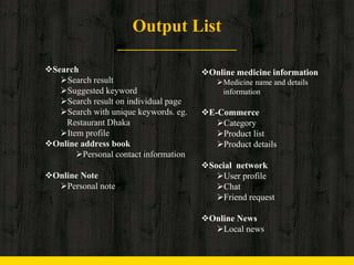 Output List
Search
Search result
Suggested keyword
Search result on individual page
Search with unique keywords. eg.
Restaurant Dhaka
Item profile
Online address book
Personal contact information
Online Note
Personal note
Online medicine information
Medicine name and details
information
E-Commerce
Category
Product list
Product details
Social network
User profile
Chat
Friend request
Online News
Local news
 