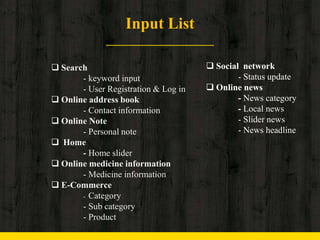 Input List
 Search
- keyword input
- User Registration & Log in
 Online address book
- Contact information
 Online Note
- Personal note
 Home
- Home slider
 Online medicine information
- Medicine information
 E-Commerce
- Category
- Sub category
- Product
 Social network
- Status update
 Online news
- News category
- Local news
- Slider news
- News headline
 