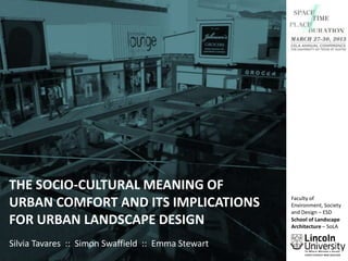 THE SOCIO-CULTURAL MEANING OF
URBAN COMFORT AND ITS IMPLICATIONS
FOR URBAN LANDSCAPE DESIGN
Silvia Tavares :: Simon Swaffield :: Emma Stewart

Faculty of
Environment, Society
and Design – ESD
School of Landscape
Architecture – SoLA

 