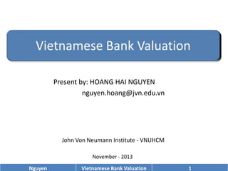 Present by: HOANG HAI NGUYEN
nguyen.hoang@jvn.edu.vn

John Von Neumann Institute - VNUHCM
November - 2013
Nguyen

Vietnamese Bank Valuation

1

 