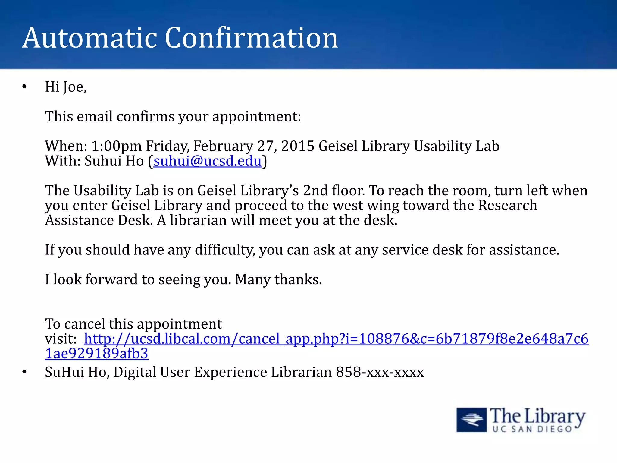 Automatic Confirmation
• Hi Joe,
This email confirms your appointment:
When: 1:00pm Friday, February 27, 2015 Geisel Library Usability Lab
With: Suhui Ho (suhui@ucsd.edu)
The Usability Lab is on Geisel Library’s 2nd floor. To reach the room, turn left when
you enter Geisel Library and proceed to the west wing toward the Research
Assistance Desk. A librarian will meet you at the desk.
If you should have any difficulty, you can ask at any service desk for assistance.
I look forward to seeing you. Many thanks.
To cancel this appointment
visit: http://ucsd.libcal.com/cancel_app.php?i=108876&c=6b71879f8e2e648a7c6
1ae929189afb3
• SuHui Ho, Digital User Experience Librarian 858-xxx-xxxx
 