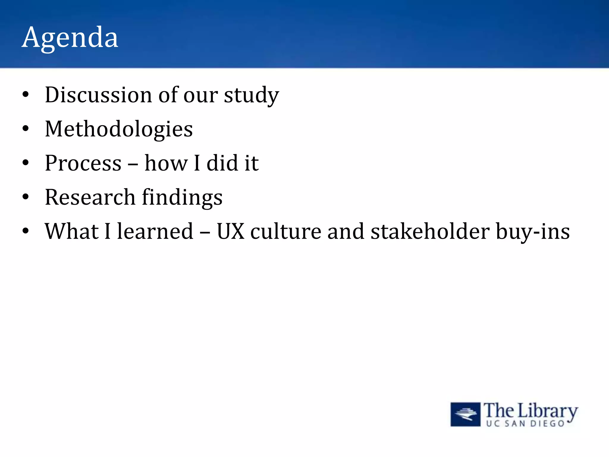 Agenda
• Discussion of our study
• Methodologies
• Process – how I did it
• Research findings
• What I learned – UX culture and stakeholder buy-ins
 