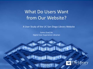 What Do Users Want
from Our Website?
A User Study of the UC San Diego Library Website
SuHui (Sue) Ho
Digital User Experience Librarian
 