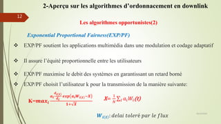 Les algorithmes opportunistes(2)
Exponential Proportional Fairness(EXP/PF)
 EXP/PF maximise le debit des systèmes en garantissant un retard borné
 Il assure l’équité proportionnelle entre les utilisateurs
 EXP/PF soutient les applications multimédia dans une modulation et codage adaptatif
 EXP/PF choisit l’utilisateur k pour la transmission de la manière suivante:
K=𝒎𝒂𝒙𝒊
𝒂 𝒊
𝒅 𝒊 𝒕
𝒅 𝒊
𝒆𝒙𝒑 𝒂 𝒊 𝑾𝒊 𝒕 −𝑿
𝟏+ 𝑿
X=
1
𝑁 𝐼 𝑎𝑖 𝑊𝑖(t)
𝑾𝒊 𝒕 : 𝑑𝑒𝑙𝑎𝑖 𝑡𝑜𝑙𝑒𝑟é 𝑝𝑎𝑟 𝑙𝑒 𝑓𝑙𝑢𝑥
05/10/2016
12
2-Aperçu sur les algorithmes d’ordonnacement en downlink
 