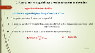 L’algorithme basé sur le délai
 Il supporte plusieurs données en temps réel
 Il essaie d’équilibrer les retards paquets pondéré et utilise la reconnaissance sur l’état
efficace du canal
 Il choisit l’utilisateur k pour la transmission de façon suivante:
K=𝑚𝑎𝑥𝑖 𝑎𝑖
𝑑 𝑖 𝑡
𝑑 𝑖
𝑊𝑖 𝑡
𝑎𝑖 =−log(𝛿𝑖)𝑇𝑖
Maximum-Largest Weighted Delay First (M-LWDF)
05/10/2016
13
2-Aperçu sur les algorithmes d’ordonnacement en downlink
 