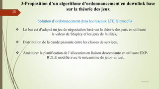 Solution d’ordonnacement dans les reseaux LTE femtocells
 Le but est d’adapté un jeu de négociation basé sur la théorie des jeux en utilisant
la valeur de Shapley et les jeux de faillites,
 Distribution de la bande passante entre les classes de services,
 Améliorer la planification de l’allocation en liaison descendante en utilisant EXP-
RULE modifié avec le mécanisme de jeton virtuel,
05/10/2016
15
3-Proposition d’un algorithme d’ordonnancement en downlink base
sur la théorie des jeux
 