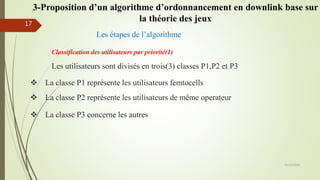 Les étapes de l’algorithme
Les utilisateurs sont divisés en trois(3) classes P1,P2 et P3
Classification des utilisateurs par priorité(1)
 La classe P1 représente les utilisateurs femtocells
 La classe P3 concerne les autres
 La classe P2 représente les utilisateurs de même operateur
05/10/2016
17
3-Proposition d’un algorithme d’ordonnancement en downlink base sur
la théorie des jeux
 