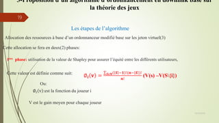 Les étapes de l’algorithme
Allocation des ressources à base d’un ordonnanceur modifié base sur les jeton virtuel(3)
Cette allocation se fera en deux(2) phases:
1ère phase: utilisation de la valeur de Shapley pour assurer l’équité entre les différents utilisateurs,
Cette valeur est définie comme suit:
∅𝒊 𝐯 = 𝑺𝝐𝑵 𝑺 −𝟏 !(𝒏− 𝑺 )!
𝒏!
(V(s) –V(S{i})
V est le gain moyen pour chaque joueur
Ou:
∅𝑖 v :est la fonction du joueur i
05/10/2016
19
3-Proposition d’un algorithme d’ordonnancement en downlink base sur
la théorie des jeux
 
