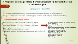 Les étapes de l’algorithme
Allocation des ressources à base d’un ordonnanceur modifié base sur les jeton virtuel(3)
1ère phase: utilisation de la valeur de Shapley pour assurer l’équité entre les différents utilisateurs,
Nous définissons le scenario suivant:
 La bande passante par flux est donnée comme suit={242,8,4,2}
 La bande passante C=c1,c2,c3=32Mbps (50RBs par TTI)
 N=A,B,C les acteurs de notre scenario
 Les classes suivantes : vidéo=A, VoIP=B et CBR=C Le jeux de la bande passante est modélisé comme
(N;𝒗𝒄 𝒈) ou |N|=3
𝒗𝒄 𝒈 𝑺 =max{ 𝑪𝒋 − 𝑰𝝐𝑵𝑺 𝒈𝒊, 𝟎 }
v(N)=𝑪𝒋
Notre fonction caractéristique est défini comme suit
V(1)=max{ 𝑪𝒋 −(8,4𝒌 𝑩 +2𝒌 𝑫),0}
V(2)=max{ 𝑪𝒋 −(2𝟒𝟐𝒌 𝑩 +2𝒌 𝑫),0}
V(3)=max{ 𝑪𝒋 −(242𝒌 𝑨 + 𝟖, 𝟒𝒌 𝑩),0}
V(1,2)=max{ 𝑪𝒋 −2𝒌 𝑪,0}
V(1,3)=max{ 𝑪𝒋 −(8,4𝒌 𝑩,0}
V(2,3)=max{ 𝑪𝒋 −(242𝒌 𝑨,0}
V(1,2,3)= 𝑪𝒋 −
05/10/2016
20
3-Proposition d’un algorithme d’ordonnancement en downlink base sur
la théorie des jeux
 