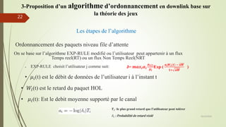 Les étapes de l’algorithme
Ordonnancement des paquets niveau file d’attente
On se base sur l’algorithme EXP-RULE modifié ou l’utilisateur peut appartenir à un flux
Temps reel(RT) ou un flux Non Temps Reel(NRT)
 EXP-RULE choisit l’utilisateur j comme suit:
• 𝜇𝑖(t) est le débit de données de l’utilisateur i à l’instant t
• 𝑊𝑖(t) est le retard du paquet HOL
• 𝜇𝑖(t): Est le debit moyenne supporté par le canal
𝑻𝒊 ∶le plus grand retard que l’utilisateur peut tolérer
𝛿𝑖 : Probabilité de retard violé 05/10/2016
22
J= 𝒎𝒂𝒙𝒊 𝜶𝒊
𝝁 𝒊(𝒕)
𝝁 𝒊
Exp (
𝒂𝒊 𝑾𝒊(𝒕) − 𝒂𝑾
𝟏+ 𝒂𝑾
)
3-Proposition d’un algorithme d’ordonnancement en downlink base sur
la théorie des jeux
 