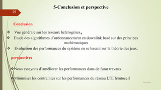 Conclusion
05/10/2016
29
 Etude des algorithmes d’ordonnancement en downlink basé sur des principes
mathématiques
 Evaluation des performances du système en se basant sur la théorie des jeux,
 Vue générale sur les reseaux hétérogènes,
perspectives
Minimiser les contraintes sur les performances du réseau LTE femtocell
Nous essayons d’améliorer les performances dans de futur travaux
5-Conclusion et perspective
 