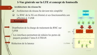 Architecture du réseau lte
EPC
E-UTRAN
 Architecture du réseau lte devient très simplifié
 Le RNC de la 3G est éliminé et ses fonctionnalités son
affectées à l’eNB
Avantages
Distribution de la charge de traitement du RNC sur
l’eNB
Réduction de la latence
Les interfaces permettent de réduire les pertes de
paquets pendant l’intra E-UTRAN
05/10/2016
4
1-Vue générale sur la LTE et concept de femtocells
 