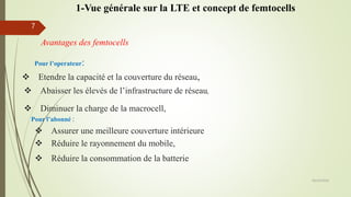 Avantages des femtocells
 Etendre la capacité et la couverture du réseau,
 Abaisser les élevés de l’infrastructure de réseau,
 Réduire la consommation de la batterie
Pour l’abonné :
 Assurer une meilleure couverture intérieure
05/10/2016
7
Pour l’operateur:
 Diminuer la charge de la macrocell,
 Réduire le rayonnement du mobile,
1-Vue générale sur la LTE et concept de femtocells
 