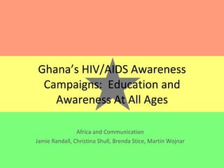 Ghana’s HIV/AIDS Awareness Campaigns:  Education and Awareness At All Ages Africa and Communication Jamie Randall, Christina Shull, Brenda Stice, Martin Wojnar 