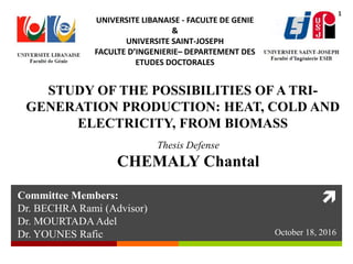 
Thesis Defense
CHEMALY Chantal
UNIVERSITE LIBANAISE - FACULTE DE GENIE
&
UNIVERSITE SAINT-JOSEPH
FACULTE D’INGENIERIE– DEPARTEMENT DES
ETUDES DOCTORALES
STUDY OF THE POSSIBILITIES OF A TRI-
GENERATION PRODUCTION: HEAT, COLD AND
ELECTRICITY, FROM BIOMASS
Committee Members:
Dr. BECHRA Rami (Advisor)
Dr. MOURTADA Adel
Dr. YOUNES Rafic October 18, 2016
1
 