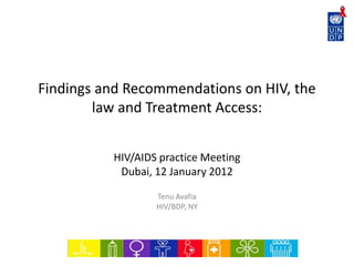 Findings and Recommendations on HIV, the
law and Treatment Access:
HIV/AIDS practice Meeting
Dubai, 12 January 2012
Tenu Avafia
HIV/BDP, NY
 