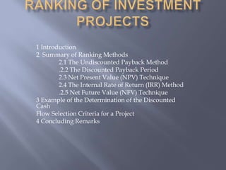 1 Introduction
2 Summary of Ranking Methods
        2.1 The Undiscounted Payback Method
        .2.2 The Discounted Payback Period
        2.3 Net Present Value (NPV) Technique
        2.4 The Internal Rate of Return (IRR) Method
        .2.5 Net Future Value (NFV) Technique
3 Example of the Determination of the Discounted
Cash
Flow Selection Criteria for a Project
4 Concluding Remarks
 