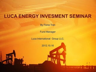LUCA ENERGY INVESMENT SEMINAR
                By Fiona Tran

                Fund Manager

         Luca International Group LLC.

                  2012.10.16
 