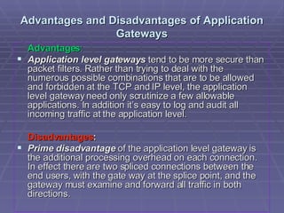 Advantages and Disadvantages of Application Gateways Advantages : Application level gateways  tend to be more secure than packet filters. Rather than trying to deal with the numerous possible combinations that are to be allowed and forbidden at the TCP and IP level, the application level gateway need only scrutinize a few allowable applications. In addition it’s easy to log and audit all incoming traffic at the application level. Disadvantages : Prime disadvantage  of the application level gateway is the additional processing overhead on each connection. In effect there are two spliced connections between the end users, with the gate way at the splice point, and the gateway must examine and forward all traffic in both directions.  