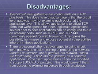Disadvantages: Most circuit level gateways are configurable on a TCP port basis.  This does have disadvantage in that the circuit level gateway may not examine each packet at the application layer. This allows applications to utilize TCP ports that were opened for other, legitimate applications, several peer to peer applications can be configured to run on arbitrary ports, such as TCP 80 and TCP 443 (commonly opened for web browsing). This opens the possibility for misuse and exposes potential vulnerabilities inherent in these applications. There are several other disadvantages to using circuit level gateway as a sole meaning of protecting a network.  Inbound connection, are in general, not allowed, unless the functionality is built into the gateway as a separate application.  Some client applications cannot be modified to support SOCKS or proxying. This would prevent them from accessing external resources through a gateway.  