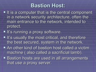 Bastion Host: It is a computer that is the central component in a network security architecture, often the main entrance to the network, intended to protect. It’s running a proxy software. It’s usually the most critical, and therefore the best secured, system in the network. An other kind of bastion host called a victim machine ( also called a sacrificial lamb). Bastion hosts are used in all arrangements that use a proxy server. 