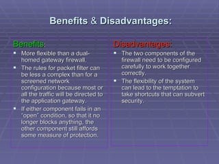 Benefits  &  Disadvantages: Benefits : More flexible than a dual-homed gateway firewall.  The rules for packet filter can be less a complex than for a screened network configuration because most or all the traffic will be directed to the application gateway. If either component fails in an “open” condition, so that it no longer blocks anything, the other component still affords some measure of protection. Disadvantages: The two components of the firewall need to be configured carefully to work together correctly.  The flexibility of the system can lead to the temptation to take shortcuts that can subvert security.  