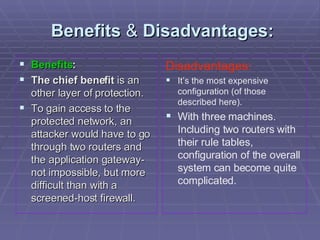 Benefits  &  Disadvantages: Benefits : The chief benefit  is an other layer of protection.  To gain access to the protected network, an attacker would have to go through two routers and the application gateway-not impossible, but more difficult than with a screened-host firewall. Disadvantages: It’s the most expensive configuration (of those described here). With three machines. Including two routers with their rule tables, configuration of the overall system can become quite complicated. 