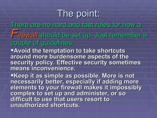 The point: There are no hard and fast rules for how a   F irewall  should be set up. Just remember a couple of guidelines: Avoid the temptation to take shortcuts around more burdensome aspects of the security policy. Effective security sometimes means inconvenience. Keep it as simple as possible. More is not necessarily better, especially if adding more elements to your firewall makes it impossibly complex to set up and administer, or so difficult to use that users resort to unauthorized shortcuts. 
