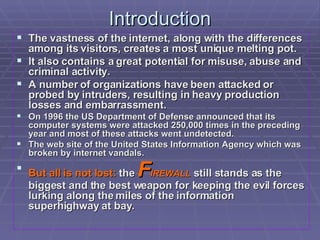 Introduction The vastness of the internet, along with the differences among its visitors, creates a most unique melting pot.  It also contains a great potential for misuse, abuse and criminal activity.   A number of organizations have been attacked or probed by intruders, resulting in heavy production losses and embarrassment.  On 1996 the US Department of Defense announced that its computer systems were attacked 250,000 times in the preceding year and most of these attacks went undetected. The web site of the United States Information Agency which was broken by internet vandals.   But all is not lost:  the  F IREWALL  still stands as the biggest and the best weapon for keeping the evil forces lurking along the miles of the information superhighway at bay. 