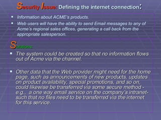 S ecurity  I ssue:  Defining the internet connection : S olutions: The system could be created so that no information flows out of Acme via the channel. Other data that the Web provider might need for the home page, such as announcements of new products, updates on product availability, special promotions, and so on, could likewise be transferred via some secure method - e.g.,  a one way email service on the company’s intranet-such that no files need to be transferred via the internet for this service. Information about ACME’s products. Web users will have the ability to send Email messages to any of Acme’s regional sales offices, generating a call back from the appropriate salesperson. 