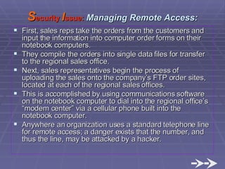 First, sales reps take the orders from the customers and input the information into computer order forms on their notebook computers. They compile the orders into single data files for transfer to the regional sales office. Next, sales representatives begin the process of uploading the sales onto the company’s FTP order sites, located at each of the regional sales offices.  This is accomplished by using communications software on the notebook computer to dial into the regional office’s “modem center” via a cellular phone built into the notebook computer. Anywhere an organization uses a standard telephone line for remote access; a danger exists that the number, and thus the line, may be attacked by a hacker.  S ecurity  I ssue:  Managing Remote Access: 