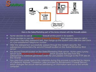 S olutions: Acme decides to use  a  two-stage  firewall at this point in its system.  Acme decides to use the  Modem Security Enforcer , that requires users to call in, and pass a two-step password test, then hangs up the system and calls the user back at a pre-established telephone number . After the salesperson successfully passes through the modem security, the salesperson encounters the  second  firewall located on the  Sales/Marketing Web server. the second firewall located on the Sales/Marketing Web server. Acme uses a proxy server such  Borderware Firewall Server  which accepts the data from the salesperson's notebook-generated order file and passes it through to the FTP site on the intranet. Any data that comes back to the notebook during this process is protected by means of a Network Address Translation (also provided by Borderware's Firewall Server), which changes the actual internal addressing on information sent out to the remote computer.  Here is the Sales/Marketing part of the Acme intranet with the firewalls added. 