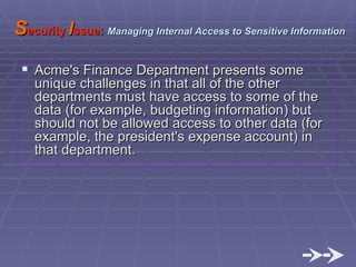 S ecurity  I ssue:   Managing Internal Access to Sensitive Information Acme's Finance Department presents some unique challenges in that all of the other departments must have access to some of the data (for example, budgeting information) but should not be allowed access to other data (for example, the president's expense account) in that department. 