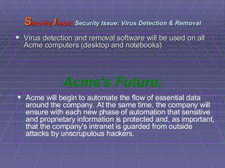 S ecurity  I ssue:   Security Issue: Virus Detection & Removal Virus detection and removal software will be used on all Acme computers (desktop and notebooks)  Acme's Future: Acme will begin to automate the flow of essential data around the company. At the same time, the company will ensure with each new phase of automation that sensitive and proprietary information is protected and, as important, that the company's intranet is guarded from outside attacks by unscrupulous hackers. 