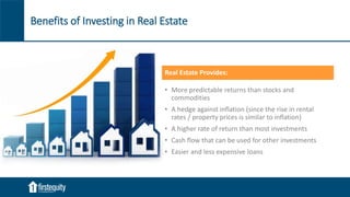 Benefits of Investing in Real Estate
Real Estate Provides:
• More predictable returns than stocks and
commodities
• A hedge against inflation (since the rise in rental
rates / property prices is similar to inflation)
• A higher rate of return than most investments
• Cash flow that can be used for other investments
• Easier and less expensive loans
 