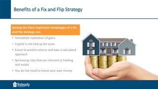 Benefits of a Fix and Flip Strategy
Among the Most Important Advantages of a Fix
and Flip Strategy are:
• Immediate realization of gains
• Capital is not tied up for years
• Easier to predict returns and take a calculated
approach
• No leasing risks that are inherent in holding
real estate
• You do not need to invest your own money
 