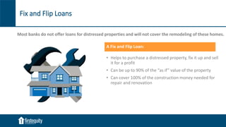 Fix and Flip Loans
A Fix and Flip Loan:
• Helps to purchase a distressed property, fix it up and sell
it for a profit
• Can be up to 90% of the “as if” value of the property
• Can cover 100% of the construction money needed for
repair and renovation
Most banks do not offer loans for distressed properties and will not cover the remodeling of these homes.
 