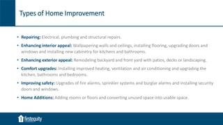 Types of Home Improvement
• Repairing: Electrical, plumbing and structural repairs.
• Enhancing interior appeal: Wallpapering walls and ceilings, installing flooring, upgrading doors and
windows and installing new cabinetry for kitchens and bathrooms.
• Enhancing exterior appeal: Remodeling backyard and front yard with patios, decks or landscaping.
• Comfort upgrades: Installing improved heating, ventilation and air conditioning and upgrading the
kitchen, bathrooms and bedrooms.
• Improving safety: Upgrades of fire alarms, sprinkler systems and burglar alarms and installing security
doors and windows.
• Home Additions: Adding rooms or floors and converting unused space into usable space.
 