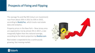 Prospects of Fixing and Flipping
The average fix-and-flip ROI (return on investment)
rose from about 20% in 2011 to 35% in 2015,
according to RealtyTrac, which tracks real estate
data and analytics.
Property prices in the New York – New Jersey area
are expected to rise by almost 4% in 2017, a rate
marginally higher than the national average,
according to the latest projection by Realtor.com.
Real estate is expected to be a continuously
growing, fast moving market.
 