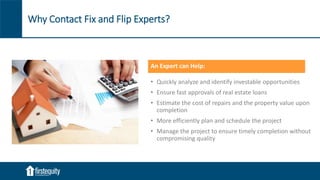 Why Contact Fix and Flip Experts?
An Expert can Help:
• Quickly analyze and identify investable opportunities
• Ensure fast approvals of real estate loans
• Estimate the cost of repairs and the property value upon
completion
• More efficiently plan and schedule the project
• Manage the project to ensure timely completion without
compromising quality
 